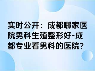 实时公开：成都哪家医院男科生殖整形好-成都专业看男科的医院？