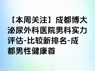 【本周关注】成都博大泌尿外科医院男科实力评估-比较新排名-成都男性健康首