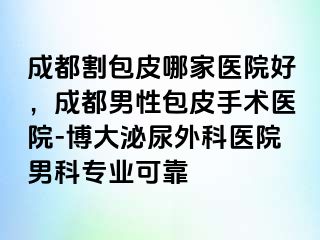 成都割包皮哪家医院好，成都男性包皮手术医院-博大泌尿外科医院男科专业可靠