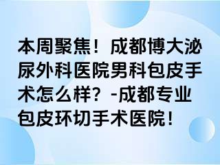 本周聚焦！成都博大泌尿外科医院男科包皮手术怎么样？-成都专业包皮环切手术医院！