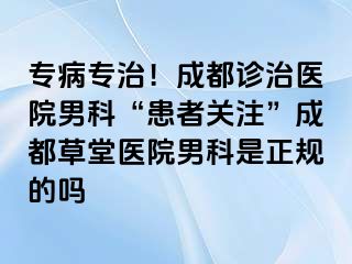 专病专治！成都诊治医院男科“患者关注”成都草堂医院男科是正规的吗