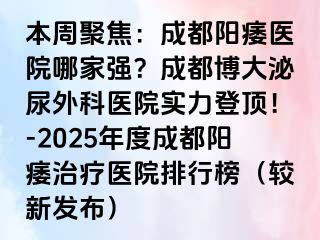 本周聚焦：成都阳痿医院哪家强？成都博大泌尿外科医院实力登顶！-2025年度成都阳痿治疗医院排行榜（较新发布）